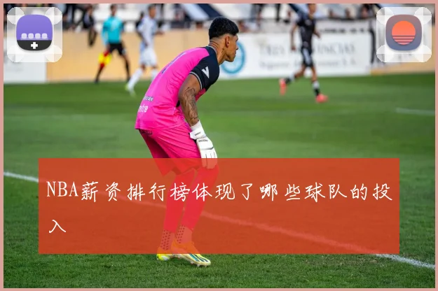 NBA薪资排行榜体现了哪些球队的投入