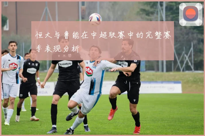 恒大与鲁能在中超联赛中的完整赛季表现分析