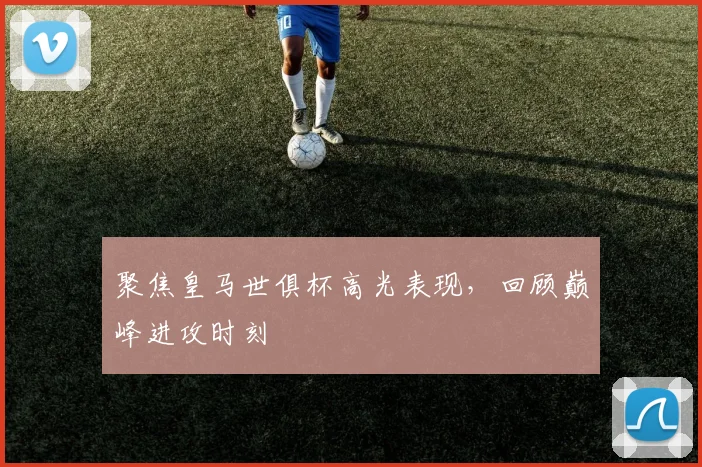 聚焦皇马世俱杯高光表现，回顾巅峰进攻时刻
