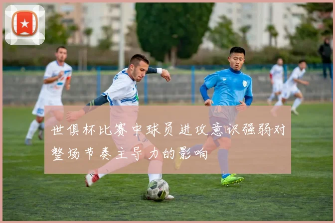 世俱杯比赛中球员进攻意识强弱对整场节奏主导力的影响